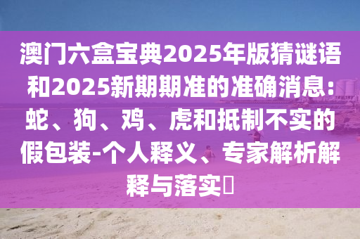 澳門(mén)六盒寶典2025年版猜謎語(yǔ)和2025新期期準(zhǔn)的準(zhǔn)確消息:蛇、狗、雞、虎和抵制不實(shí)的假包裝-個(gè)人釋義、專家解析解釋與落實(shí)?