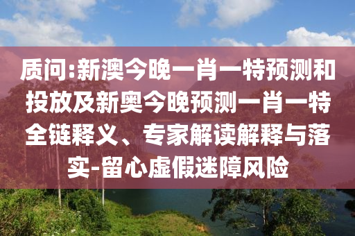 質(zhì)問:新澳今晚一肖一特預測和投放及新奧今晚預測一肖一特全鏈釋義、專家解讀解釋與落實-留心虛假迷障風險