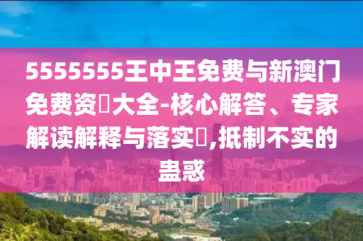 5555555王中王免費(fèi)與新澳門免費(fèi)資枓大全-核心解答、專家解讀解釋與落實(shí)?,抵制不實(shí)的蠱惑