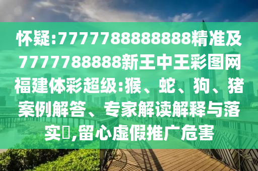 懷疑:7777788888888精準(zhǔn)及7777788888新王中王彩圖網(wǎng)福建體彩超級:猴、蛇、狗、豬案例解答、專家解讀解釋與落實(shí)?,留心虛假推廣危害