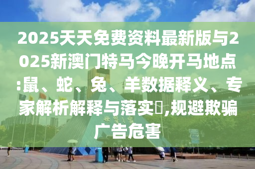 2025天天免費資料最新版與2025新澳門特馬今晚開馬地點:鼠、蛇、兔、羊數(shù)據(jù)釋義、專家解析解釋與落實?,規(guī)避欺騙廣告危害