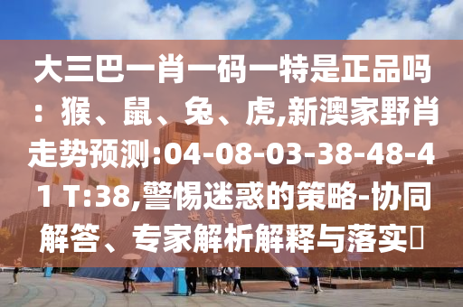 大三巴一肖一碼一特是正品嗎：猴、鼠、兔、虎,新澳家野肖走勢預(yù)測:04-08-03-38-48-41 T:38,警惕迷惑的策略-協(xié)同解答、專家解析解釋與落實?