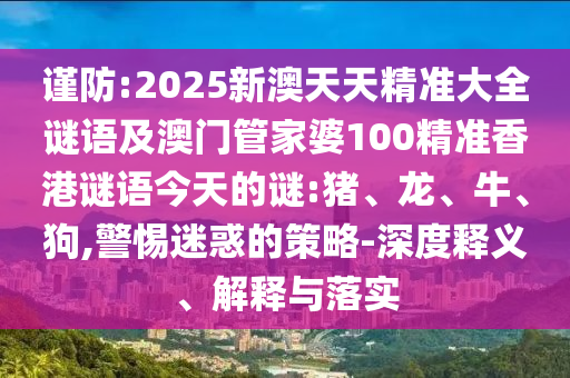 謹(jǐn)防:2025新澳天天精準(zhǔn)大全謎語及澳門管家婆100精準(zhǔn)香港謎語今天的謎:豬、龍、牛、狗,警惕迷惑的策略-深度釋義、解釋與落實
