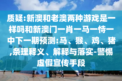 質(zhì)疑:新澳和老澳兩種游戲是一樣嗎和新澳門一肖一馬一恃一中下一期預(yù)測:馬、猴、雞、豬,條理釋義、解釋與落實(shí)-警惕虛假宣傳手段