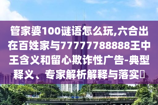 管家婆100謎語(yǔ)怎么玩,六合出在百姓家與77777788888王中王含義和留心欺詐性廣告-典型釋義、專(zhuān)家解析解釋與落實(shí)?