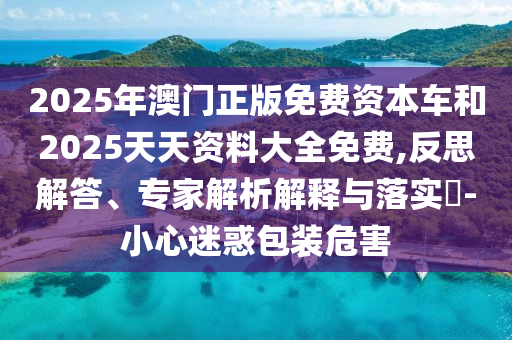2025年澳門正版免費(fèi)資本車和2025天天資料大全免費(fèi),反思解答、專家解析解釋與落實(shí)?-小心迷惑包裝危害