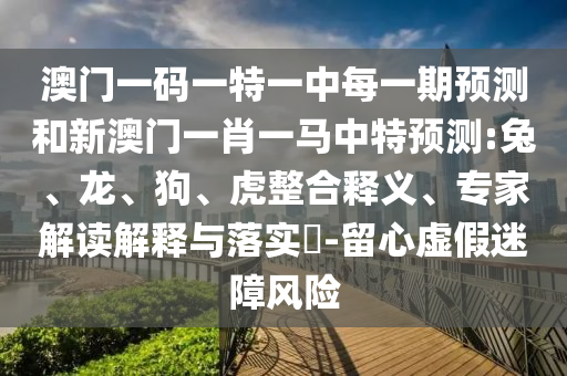 澳門一碼一特一中每一期預(yù)測(cè)和新澳門一肖一馬中特預(yù)測(cè):兔、龍、狗、虎整合釋義、專家解讀解釋與落實(shí)?-留心虛假迷障風(fēng)險(xiǎn)