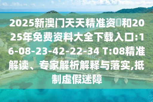 2025新澳門(mén)天天精準(zhǔn)資枓和2025年免費(fèi)資料大全下載入口:16-08-23-42-22-34 T:08精準(zhǔn)解讀、專家解析解釋與落實(shí),抵制虛假迷障