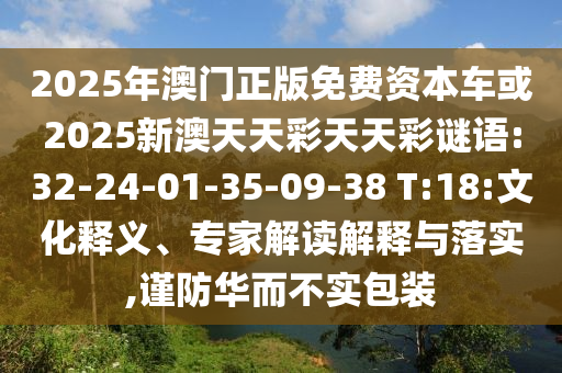 2025年澳門(mén)正版免費(fèi)資本車(chē)或2025新澳天天彩天天彩謎語(yǔ):32-24-01-35-09-38 T:18:文化釋義、專家解讀解釋與落實(shí),謹(jǐn)防華而不實(shí)包裝