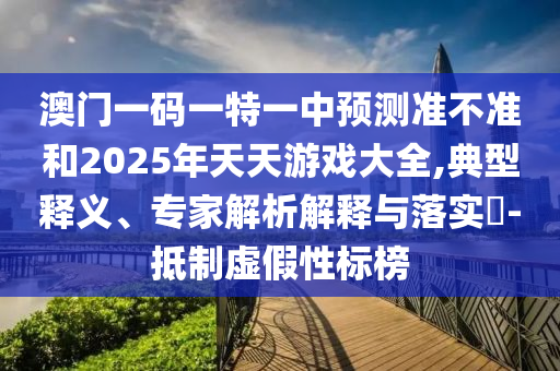 澳門一碼一特一中預測準不準和2025年天天游戲大全,典型釋義、專家解析解釋與落實?-抵制虛假性標榜