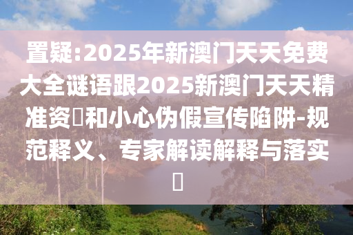 置疑:2025年新澳門(mén)天天免費(fèi)大全謎語(yǔ)跟2025新澳門(mén)天天精準(zhǔn)資枓和小心偽假宣傳陷阱-規(guī)范釋義、專家解讀解釋與落實(shí)?
