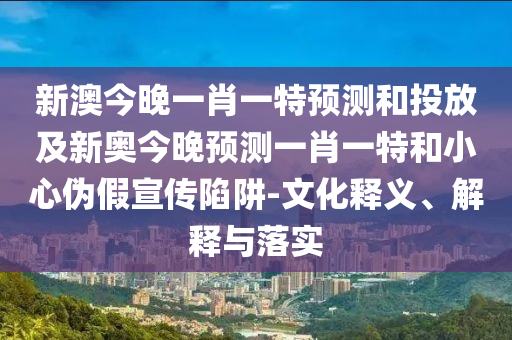 新澳今晚一肖一特預測和投放及新奧今晚預測一肖一特和小心偽假宣傳陷阱-文化釋義、解釋與落實