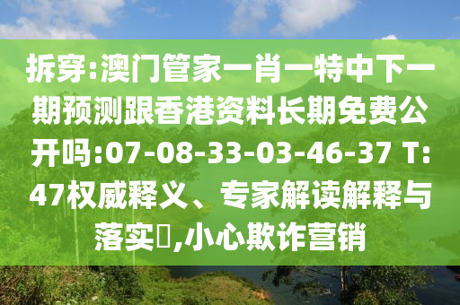 拆穿:澳門管家一肖一特中下一期預(yù)測跟香港資料長期免費(fèi)公開嗎:07-08-33-03-46-37 T:47權(quán)威釋義、專家解讀解釋與落實(shí)?,小心欺詐營銷
