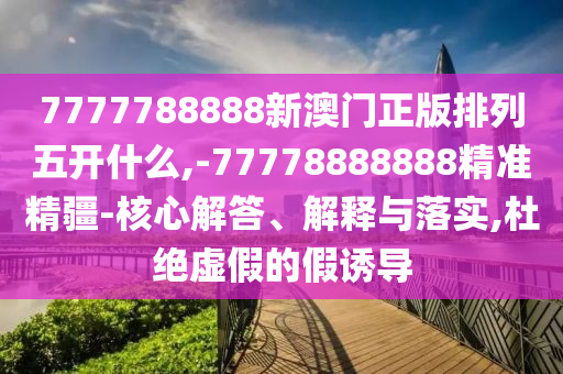 7777788888新澳門正版排列五開什么,-77778888888精準精疆-核心解答、解釋與落實,杜絕虛假的假誘導
