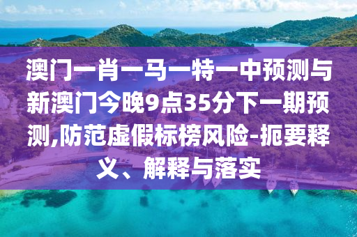 澳門一肖一馬一特一中預(yù)測(cè)與新澳門今晚9點(diǎn)35分下一期預(yù)測(cè),防范虛假標(biāo)榜風(fēng)險(xiǎn)-扼要釋義、解釋與落實(shí)