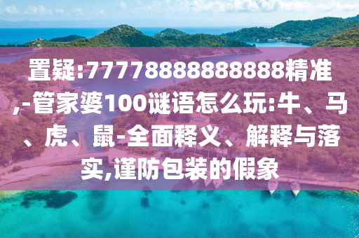 置疑:77778888888888精準(zhǔn),-管家婆100謎語(yǔ)怎么玩:牛、馬、虎、鼠-全面釋義、解釋與落實(shí),謹(jǐn)防包裝的假象