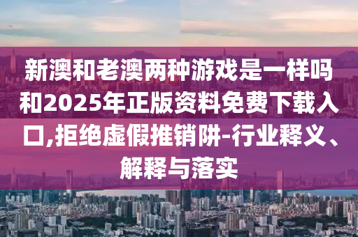 新澳和老澳兩種游戲是一樣嗎和2025年正版資料免費下載入口,拒絕虛假推銷阱-行業(yè)釋義、解釋與落實