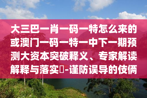 大三巴一肖一碼一特怎么來的或澳門一碼一特一中下一期預(yù)測(cè)大資本突破釋義、專家解讀解釋與落實(shí)?-謹(jǐn)防誤導(dǎo)的伎倆