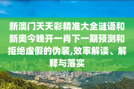 新澳門天天彩精準(zhǔn)大全謎語和新奧今晚開一肖下一期預(yù)測和拒絕虛假的偽裝,效率解讀、解釋與落實