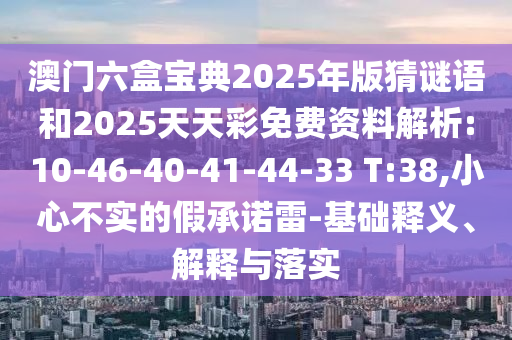 澳門六盒寶典2025年版猜謎語和2025天天彩免費資料解析:10-46-40-41-44-33 T:38,小心不實的假承諾雷-基礎(chǔ)釋義、解釋與落實