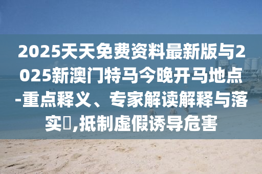 2025天天免費資料最新版與2025新澳門特馬今晚開馬地點-重點釋義、專家解讀解釋與落實?,抵制虛假誘導(dǎo)危害
