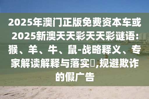 2025年澳門正版免費資本車或2025新澳天天彩天天彩謎語:猴、羊、牛、鼠-戰(zhàn)略釋義、專家解讀解釋與落實?,規(guī)避欺詐的假廣告