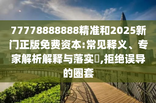 77778888888精準和2025新門正版免費資本:常見釋義、專家解析解釋與落實?,拒絕誤導的圈套