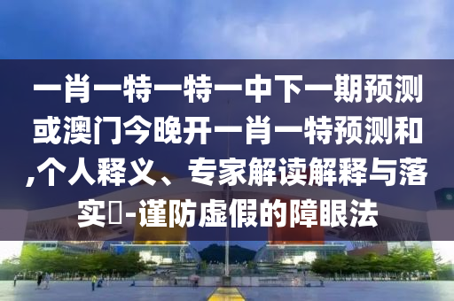 一肖一特一特一中下一期預測或澳門今晚開一肖一特預測和,個人釋義、專家解讀解釋與落實?-謹防虛假的障眼法
