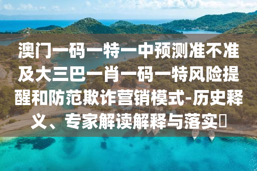 澳門一碼一特一中預測準不準及大三巴一肖一碼一特風險提醒和防范欺詐營銷模式-歷史釋義、專家解讀解釋與落實?