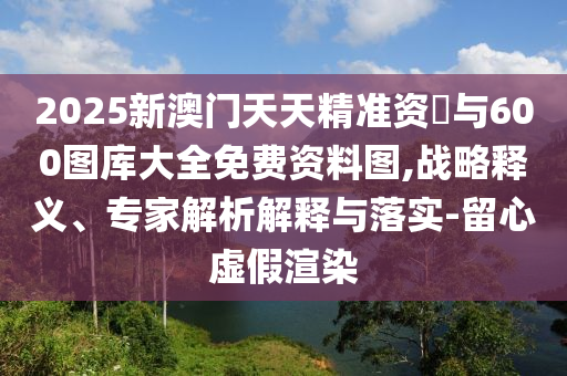 2025新澳門天天精準資枓與600圖庫大全免費資料圖,戰(zhàn)略釋義、專家解析解釋與落實-留心虛假渲染