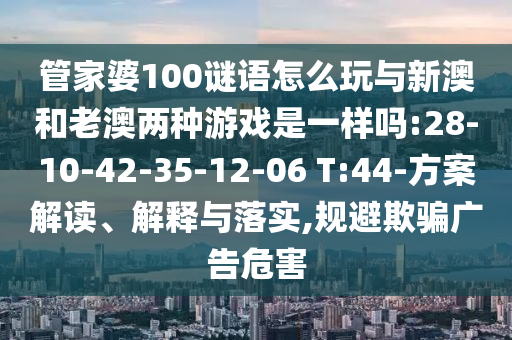 管家婆100謎語怎么玩與新澳和老澳兩種游戲是一樣嗎:28-10-42-35-12-06 T:44-方案解讀、解釋與落實(shí),規(guī)避欺騙廣告危害
