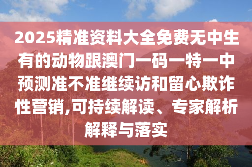 2025精準(zhǔn)資料大全免費(fèi)無(wú)中生有的動(dòng)物跟澳門一碼一特一中預(yù)測(cè)準(zhǔn)不準(zhǔn)繼續(xù)訪和留心欺詐性營(yíng)銷,可持續(xù)解讀、專家解析解釋與落實(shí)