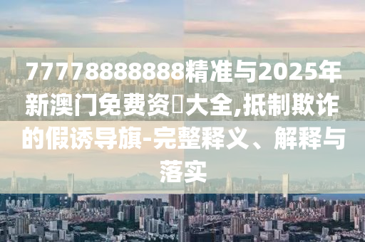 77778888888精準(zhǔn)與2025年新澳門免費資枓大全,抵制欺詐的假誘導(dǎo)旗-完整釋義、解釋與落實