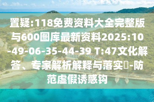 置疑:118免費資料大全完整版與600圖庫最新資料2025:10-49-06-35-44-39 T:47文化解答、專家解析解釋與落實?-防范虛假誘惑鉤