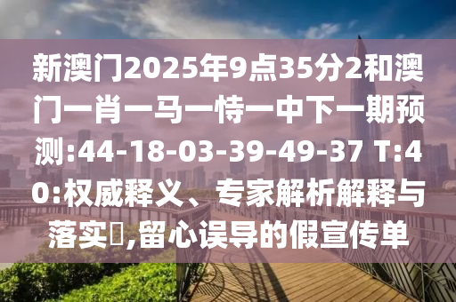 新澳門2025年9點35分2和澳門一肖一馬一恃一中下一期預(yù)測:44-18-03-39-49-37 T:40:權(quán)威釋義、專家解析解釋與落實?,留心誤導(dǎo)的假宣傳單