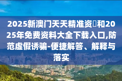 2025新澳門天天精準(zhǔn)資枓和2025年免費(fèi)資料大全下載入口,防范虛假誘騙-便捷解答、解釋與落實(shí)