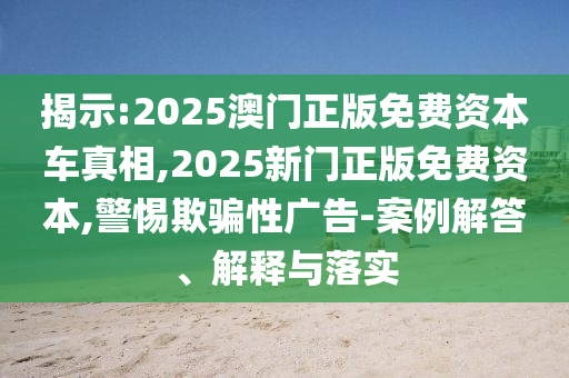 揭示:2025澳門正版免費資本車真相,2025新門正版免費資本,警惕欺騙性廣告-案例解答、解釋與落實