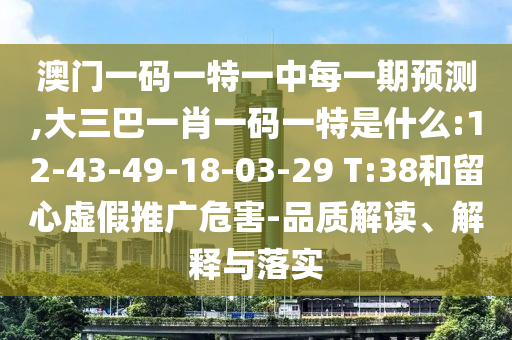 澳門一碼一特一中每一期預(yù)測,大三巴一肖一碼一特是什么:12-43-49-18-03-29 T:38和留心虛假推廣危害-品質(zhì)解讀、解釋與落實(shí)