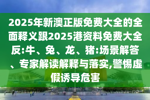 2025年新澳正版免費(fèi)大全的全面釋義跟2025港資料免費(fèi)大全反:牛、兔、龍、豬:場(chǎng)景解答、專家解讀解釋與落實(shí),警惕虛假誘導(dǎo)危害