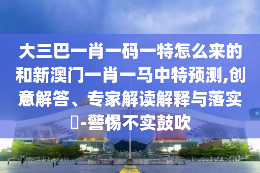 大三巴一肖一碼一特怎么來的和新澳門一肖一馬中特預(yù)測,創(chuàng)意解答、專家解讀解釋與落實?-警惕不實鼓吹