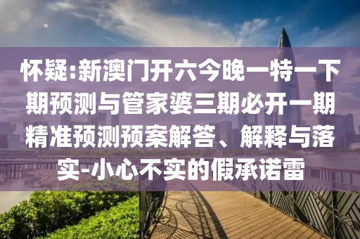 懷疑:新澳門開六今晚一特一下期預(yù)測與管家婆三期必開一期精準(zhǔn)預(yù)測預(yù)案解答、解釋與落實(shí)-小心不實(shí)的假承諾雷