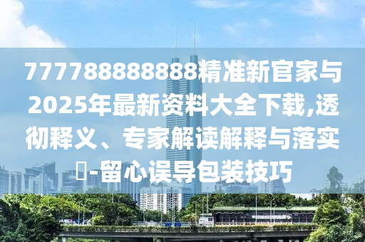777788888888精準新官家與2025年最新資料大全下載,透徹釋義、專家解讀解釋與落實?-留心誤導包裝技巧