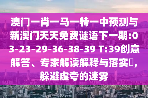 澳門一肖一馬一特一中預測與新澳門天天免費謎語下一期:03-23-29-36-38-39 T:39創(chuàng)意解答、專家解讀解釋與落實?,躲避虛夸的迷霧
