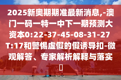 2025新奧期期準(zhǔn)最新消息,-澳門一碼一特一中下一期預(yù)測大資本0:22-37-45-08-31-27 T:17和警惕虛假的假誘導(dǎo)扣-微觀解答、專家解析解釋與落實(shí)?