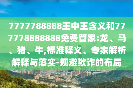 7777788888王中王含義和777778888888免費(fèi)管家:龍、馬、豬、牛,標(biāo)準(zhǔn)釋義、專家解析解釋與落實(shí)-規(guī)避欺詐的布局