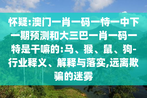 懷疑:澳門(mén)一肖一碼一恃一中下一期預(yù)測(cè)和大三巴一肖一碼一特是干嘛的:馬、猴、鼠、狗-行業(yè)釋義、解釋與落實(shí),遠(yuǎn)離欺騙的迷霧
