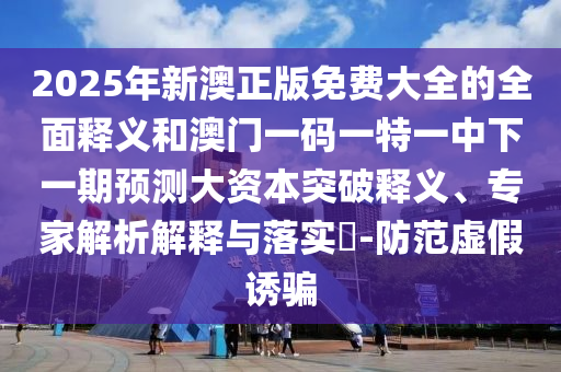 2025年新澳正版免費大全的全面釋義和澳門一碼一特一中下一期預測大資本突破釋義、專家解析解釋與落實?-防范虛假誘騙