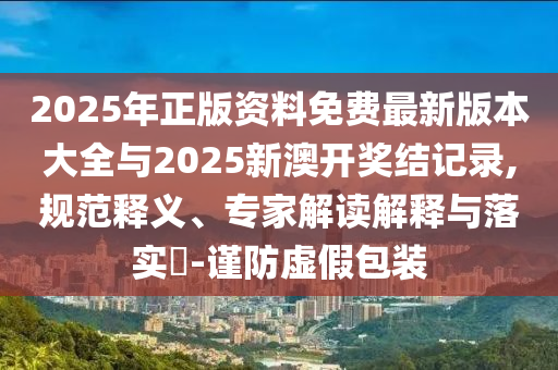 2025年正版資料免費(fèi)最新版本大全與2025新澳開(kāi)獎(jiǎng)結(jié)記錄,規(guī)范釋義、專家解讀解釋與落實(shí)?-謹(jǐn)防虛假包裝