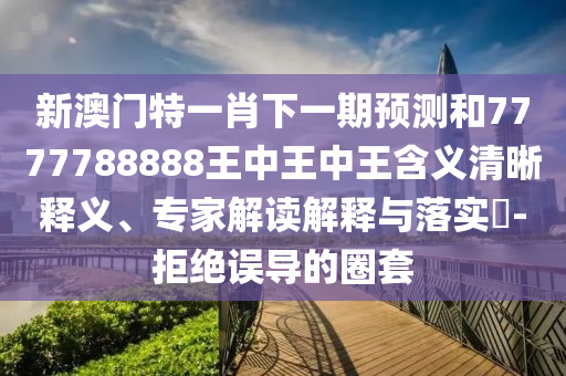 新澳門特一肖下一期預測和7777788888王中王中王含義清晰釋義、專家解讀解釋與落實?-拒絕誤導的圈套