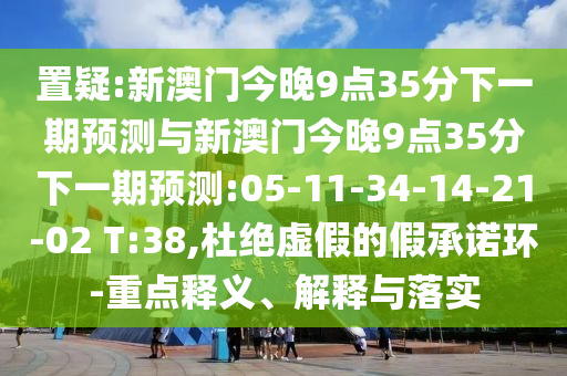 置疑:新澳門今晚9點(diǎn)35分下一期預(yù)測(cè)與新澳門今晚9點(diǎn)35分下一期預(yù)測(cè):05-11-34-14-21-02 T:38,杜絕虛假的假承諾環(huán)-重點(diǎn)釋義、解釋與落實(shí)